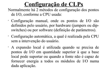 Configuração de CLPs
Normalmente há 2 métodos de configuração dos pontos
de I/O, conforme a CPU usada:
•
Configuração manual, onde os pontos de I/O são
definidos pelo usuário, por hardware (jumpers ou dip-
switches) ou por software (definição de parâmetros).
•
Configuração automática, a qual é realizada pela CPU
sem a intervenção do usuário.
•
A expansão local é utilizada quando se precisa de
pontos de I/O em quantidade superior à que a base
local pode suportar ou quando a fonte não é capaz de
fornecer energia a todos os módulos de I/O numa
dada aplicação.
 
