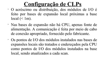 Configuração de CLPs
•
O acréscimo ou distribuição, dos módulos de I/O é
feito por bases de expansão local próximas a base
local (< 1m).
•
Nas bases de expansão não há CPU, apenas fonte de
alimentação. A comunicação é feita por meio de cabo
de conexão apropriado, fornecido pelo fabricante.
•
Os pontos de I/O dos módulos instalados nas bases de
expansões locais são tratados e endereçados pela CPU
como pontos de I/O dos módulos instalados na base
local, sendo atualizados a cada scan.
 