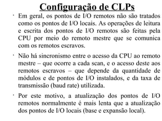 Configuração de CLPs
•
Em geral, os pontos de I/O remotos não são tratados
como os pontos de I/O locais. As operações de leitura
e escrita dos pontos de I/O remotos são feitas pela
CPU por meio do remoto mestre que se comunica
com os remotos escravos.
•
Não há sincronismo entre o acesso da CPU ao remoto
mestre – que ocorre a cada scan, e o acesso deste aos
remotos escravos – que depende da quantidade de
módulos e de pontos de I/O instalados, e da taxa de
transmissão (baud rate) utilizada.
•
Por este motivo, a atualização dos pontos de I/O
remotos normalmente é mais lenta que a atualização
dos pontos de I/O locais (base e expansão local).
 