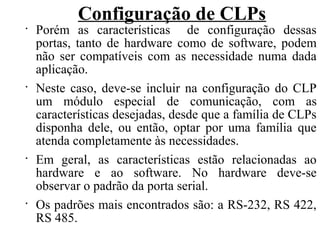 Configuração de CLPs
•
Porém as características de configuração dessas
portas, tanto de hardware como de software, podem
não ser compatíveis com as necessidade numa dada
aplicação.
•
Neste caso, deve-se incluir na configuração do CLP
um módulo especial de comunicação, com as
características desejadas, desde que a família de CLPs
disponha dele, ou então, optar por uma família que
atenda completamente às necessidades.
•
Em geral, as características estão relacionadas ao
hardware e ao software. No hardware deve-se
observar o padrão da porta serial.
•
Os padrões mais encontrados são: a RS-232, RS 422,
RS 485.
 