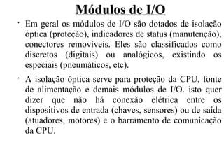 Módulos de I/O
•
Em geral os módulos de I/O são dotados de isolação
óptica (proteção), indicadores de status (manutenção),
conectores removíveis. Eles são classificados como
discretos (digitais) ou analógicos, existindo os
especiais (pneumáticos, etc).
•
A isolação óptica serve para proteção da CPU, fonte
de alimentação e demais módulos de I/O. isto quer
dizer que não há conexão elétrica entre os
dispositivos de entrada (chaves, sensores) ou de saída
(atuadores, motores) e o barramento de comunicação
da CPU.
 