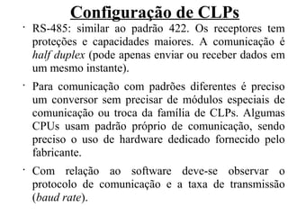 Configuração de CLPs
•
RS-485: similar ao padrão 422. Os receptores tem
proteções e capacidades maiores. A comunicação é
half duplex (pode apenas enviar ou receber dados em
um mesmo instante).
•
Para comunicação com padrões diferentes é preciso
um conversor sem precisar de módulos especiais de
comunicação ou troca da família de CLPs. Algumas
CPUs usam padrão próprio de comunicação, sendo
preciso o uso de hardware dedicado fornecido pelo
fabricante.
•
Com relação ao software deve-se observar o
protocolo de comunicação e a taxa de transmissão
(baud rate).
 