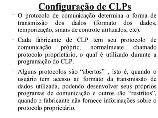 Configuração de CLPs
•
O protocolo de comunicação determina a forma de
transmissão dos dados (formato dos dados,
temporização, sinais de controle utilizados, etc).
•
Cada fabricante de CLP tem seu protocolo de
comunicação próprio, normalmente chamado
protocolo proprietário, o qual é utilizado durante a
programação do CLP.
•
Alguns protocolos são “abertos” , isto é, quando o
usuário tem acesso ao formato da transmissão de
dados utilizada, podendo desenvolver seus próprios
programas de comunicação e outros são “restritos”,
quando o fabricante não fornece informações sobre o
protocolo proprietário.
 