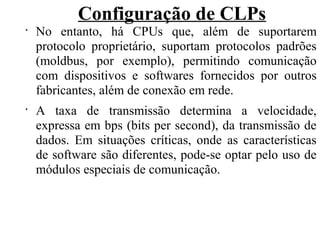 Configuração de CLPs
•
No entanto, há CPUs que, além de suportarem
protocolo proprietário, suportam protocolos padrões
(moldbus, por exemplo), permitindo comunicação
com dispositivos e softwares fornecidos por outros
fabricantes, além de conexão em rede.
•
A taxa de transmissão determina a velocidade,
expressa em bps (bits per second), da transmissão de
dados. Em situações críticas, onde as características
de software são diferentes, pode-se optar pelo uso de
módulos especiais de comunicação.
 