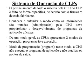 Sistema de Operação de CLPs
•
O gerenciamento de todo o sistema pela CPU do CLP
é feito de forma específica, de acordo com o firmware
de cada fabricante.
•
Conhecer e entender o modo como as informações
são tratadas (administradas) pela CPU deve
proporcionar o desenvolvimento de programas de
aplicação eficazes.
•
De um modo geral, as CPUs apresentam 2 modos de
operação: programação e execução.
•
Modo de programação (program): neste modo, a CPU
não executa o programa de aplicação e não atualiza os
pontos de saída.
 