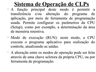 Sistema de Operação de CLPs
•
A função principal deste modo é permitir a
transferência e/ou alteração do programa de
aplicação, por meio de ferramenta de programação
usada. Permite configurar os parâmetros da CPU
(Setup), como por exemplo, a determinação da área
de memória retentiva.
•
Modo de execução (RUN): neste modo, a CPU
executa o programa aplicativo para realização do
controle, atualizando as saídas.
•
A alteração entre os modos de operação pode ser feita
através de uma chave seletora da própria CPU, ou por
ferramenta de programação.
 