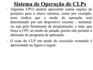 Sistema de Operação de CLPs
•
Algumas CPUs podem apresentar outras opções de
posições para a chave seletora, como por exemplo,
term (indica que o modo de operação será
determinado por um dispositivo externo – terminal,
ou seja pela ferramenta de programação, e stop, que
força a CPU ao modo de parada, porém não permite a
alteração do programa de aplicação.
•
O scan do CLP em modo de execução resumido é
apresentado na figura à seguir.
 