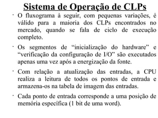 Sistema de Operação de CLPs
•
O fluxograma à seguir, com pequenas variações, é
válido para a maioria dos CLPs encontrados no
mercado, quando se fala de ciclo de execução
completo.
•
Os segmentos de “inicialização do hardware” e
“verificação da configuração de I/O” são executados
apenas uma vez após a energização da fonte.
•
Com relação a atualização das entradas, a CPU
realiza a leitura de todos os pontos de entrada e
armazena-os na tabela de imagem das entradas.
•
Cada ponto de entrada corresponde a uma posição de
memória específica (1 bit de uma word).
 