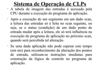 Sistema de Operação de CLPs
•
A tabela de imagem das entradas é acessada pela
CPU durante a execução do programa de aplicação.
•
Após a execução de um segmento em um dado scan,
a leitura das entradas só é feita no scan seguinte, ou
seja, se o status (condição) de um dado ponto de
entrada mudar após a leitura, ele só terá influência na
execução do programa de aplicação no próximo scan,
quando será percebida tal alteração.
•
Se uma dada aplicação não pode esperar este tempo
(em ms) para reconhecimento da alteração dos pontos
de entrada, utilizam-se instruções imediatas para
construção da lógica de controle no programa de
aplicação.
 