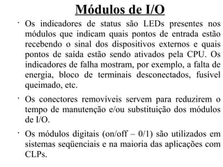 Módulos de I/O
•
Os indicadores de status são LEDs presentes nos
módulos que indicam quais pontos de entrada estão
recebendo o sinal dos dispositivos externos e quais
pontos de saída estão sendo ativados pela CPU. Os
indicadores de falha mostram, por exemplo, a falta de
energia, bloco de terminais desconectados, fusível
queimado, etc.
•
Os conectores removíveis servem para reduzirem o
tempo de manutenção e/ou substituição dos módulos
de I/O.
•
Os módulos digitais (on/off – 0/1) são utilizados em
sistemas seqüenciais e na maioria das aplicações com
CLPs.
 
