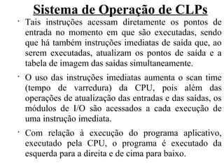 Sistema de Operação de CLPs
•
Tais instruções acessam diretamente os pontos de
entrada no momento em que são executadas, sendo
que há também instruções imediatas de saída que, ao
serem executadas, atualizam os pontos de saída e a
tabela de imagem das saídas simultaneamente.
•
O uso das instruções imediatas aumenta o scan time
(tempo de varredura) da CPU, pois além das
operações de atualização das entradas e das saídas, os
módulos de I/O são acessados a cada execução de
uma instrução imediata.
•
Com relação à execução do programa aplicativo,
executado pela CPU, o programa é executado da
esquerda para a direita e de cima para baixo.
 