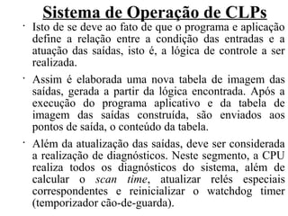 Sistema de Operação de CLPs
•
Isto de se deve ao fato de que o programa e aplicação
define a relação entre a condição das entradas e a
atuação das saídas, isto é, a lógica de controle a ser
realizada.
•
Assim é elaborada uma nova tabela de imagem das
saídas, gerada a partir da lógica encontrada. Após a
execução do programa aplicativo e da tabela de
imagem das saídas construída, são enviados aos
pontos de saída, o conteúdo da tabela.
•
Além da atualização das saídas, deve ser considerada
a realização de diagnósticos. Neste segmento, a CPU
realiza todos os diagnósticos do sistema, além de
calcular o scan time, atualizar relés especiais
correspondentes e reinicializar o watchdog timer
(temporizador cão-de-guarda).
 