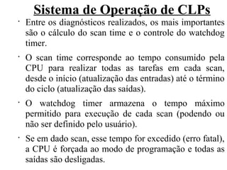 Sistema de Operação de CLPs
•
Entre os diagnósticos realizados, os mais importantes
são o cálculo do scan time e o controle do watchdog
timer.
•
O scan time corresponde ao tempo consumido pela
CPU para realizar todas as tarefas em cada scan,
desde o início (atualização das entradas) até o término
do ciclo (atualização das saídas).
•
O watchdog timer armazena o tempo máximo
permitido para execução de cada scan (podendo ou
não ser definido pelo usuário).
•
Se em dado scan, esse tempo for excedido (erro fatal),
a CPU é forçada ao modo de programação e todas as
saídas são desligadas.
 