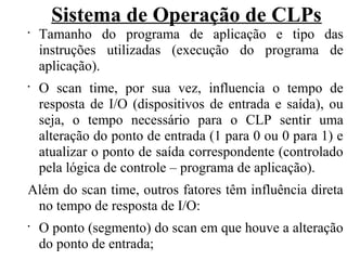 Sistema de Operação de CLPs
•
Tamanho do programa de aplicação e tipo das
instruções utilizadas (execução do programa de
aplicação).
•
O scan time, por sua vez, influencia o tempo de
resposta de I/O (dispositivos de entrada e saída), ou
seja, o tempo necessário para o CLP sentir uma
alteração do ponto de entrada (1 para 0 ou 0 para 1) e
atualizar o ponto de saída correspondente (controlado
pela lógica de controle – programa de aplicação).
Além do scan time, outros fatores têm influência direta
no tempo de resposta de I/O:
•
O ponto (segmento) do scan em que houve a alteração
do ponto de entrada;
 