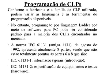 Programação de CLPs
Conforme o fabricante e a família de CLP utilizado,
podem variar as linguagens e as ferramentas de
programação disponíveis.
•
No entanto, programação por linguagem Ladder por
meio de software para PC pode ser considerado
padrão para a maioria dos CLPs encontrados no
mercado.
•
A norma IEC 61131 (antiga 1131), de agosto de
1992, apresenta atualmente 8 partes, sendo que não
estão totalmente prontas as partes 6 a 8 que são:
•
IEC 61131-1: informações gerais (introdução);
•
IEC 61131-2: especificação de equipamentos e testes
(hardware);
 