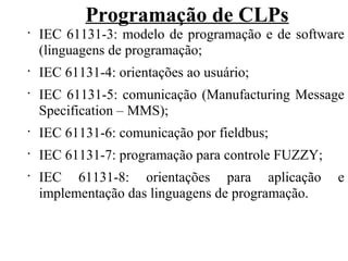 Programação de CLPs
•
IEC 61131-3: modelo de programação e de software
(linguagens de programação;
•
IEC 61131-4: orientações ao usuário;
•
IEC 61131-5: comunicação (Manufacturing Message
Specification – MMS);
•
IEC 61131-6: comunicação por fieldbus;
•
IEC 61131-7: programação para controle FUZZY;
•
IEC 61131-8: orientações para aplicação e
implementação das linguagens de programação.
 
