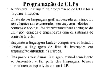 Programação de CLPs
•
A primeira linguagem de programação de CLPs foi a
linguagem Ladder.
•
O fato de ser linguagem gráfica, baseada em símbolos
semelhantes aos encontrados nos esquemas elétricos –
contatos e bobinas, foi determinante para aceitação do
CLP por técnicos e engenheiros com os sistemas de
controle à relés.
•
Enquanto a linguagem Ladder conquistava os Estados
Unidos, a linguagem de lista de instruções era
amplamente difundida na Europa.
•
Esta por sua vez, é uma linguagem textual semelhante
ao Assembly, e faz parte das linguagens básicas
normalmente disponíveis em um CLP.
 