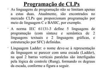 Programação de CLPs
•
As linguagens de programação não se limitam apenas
a estas duas. Atualmente, são encontrados no
mercado CLPs que proporcionam programação por
meio de linguagem C e BASIC, por exemplo.
•
A norma IEC 61131-3 define 5 linguagens de
programação (com sintaxe e semântica de 2
linguagens textuais e 2 linguagens gráficas, e
estruturação por SFC) definidas.
•
Linguagem Ladder: o nome deve-se à representação
da linguagem se parecer com uma escada (Ladder),
na qual 2 barras verticais paralelas são interligadas
pela lógica de controle (Rung), formando os degraus
da escada, conforme a figura a seguir.
 