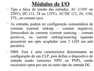 Módulos de I/O
•
Tipo e faixa de tensão das entradas: AC (110V ou
220V), DC (12, 24 ou 125V), AC/DC (12, 24, 110),
TTL, ou contato seco.
•
As entradas podem ter configuração consumidora de
corrente (current sinking – comum negativo),
fornecedora de corrente (current sourcing – comum
positivo), ou current sinking/sourcing (quando
possuírem um opto acoplador com 2 LED em anti
paralelo).
•
OBS: Esta é uma característica determinante na
configuração de um CLP, pois define o dispositivo de
entrada usado (sensores NPN ou PNP), sendo
necessário optar por um ou outro tipo de entrada DC.
 