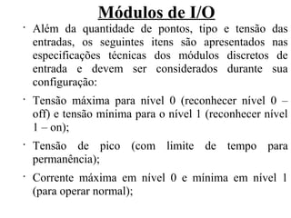 Módulos de I/O
•
Além da quantidade de pontos, tipo e tensão das
entradas, os seguintes itens são apresentados nas
especificações técnicas dos módulos discretos de
entrada e devem ser considerados durante sua
configuração:
•
Tensão máxima para nível 0 (reconhecer nível 0 –
off) e tensão mínima para o nível 1 (reconhecer nível
1 – on);
•
Tensão de pico (com limite de tempo para
permanência);
•
Corrente máxima em nível 0 e mínima em nível 1
(para operar normal);
 