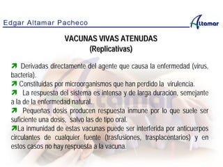  Derivadas directamente del agente que causa la enfermedad (virus,
bacteria).
 Constituidas por microorganismos que han perdido la virulencia.
 La respuesta del sistema es intensa y de larga duración, semejante
a la de la enfermedad natural.
 Pequeñas dosis producen respuesta inmune por lo que suele ser
suficiente una dosis, salvo las de tipo oral.
La inmunidad de estas vacunas puede ser interferida por anticuerpos
circulantes de cualquier fuente (trasfusiones, trasplacentarios) y en
estos casos no hay respuesta a la vacuna.
VACUNAS VIVAS ATENUDAS
(Replicativas)
 