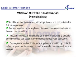 Se obtiene inactivando los microorganismos por procedimientos
físicos o químicos.
 Por ser muertas no se replican, ni causan la enfermedad aún en
inmunocomprometidos.
 Inducen respuesta inmunitaria de menor intensidad y duración
que la obtenida con vacunas de microorganismos vivos atenuados.
 Se requieren varias dosis para la primovacunación y dosis de
refuerzo para mantener una concentración adecuada de anticuerpos
séricos.
VACUNAS MUERTAS O INACTIVADAS
(No replicativas)
 