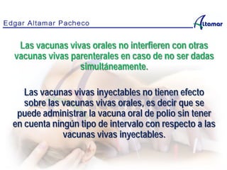 Las vacunas vivas orales no interfieren con otras
vacunas vivas parenterales en caso de no ser dadas
simultáneamente.
Las vacunas vivas inyectables no tienen efecto
sobre las vacunas vivas orales, es decir que se
puede administrar la vacuna oral de polio sin tener
en cuenta ningún tipo de intervalo con respecto a las
vacunas vivas inyectables.
 