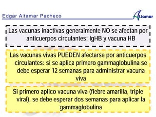 Las vacunas inactivas generalmente NO se afectan por
anticuerpos circulantes: IgHB y vacuna HB
Las vacunas vivas PUEDEN afectarse por anticuerpos
circulantes: si se aplica primero gammaglobulina se
debe esperar 12 semanas para administrar vacuna
viva
Si primero aplico vacuna viva (fiebre amarilla, triple
viral), se debe esperar dos semanas para aplicar la
gammaglobulina
 