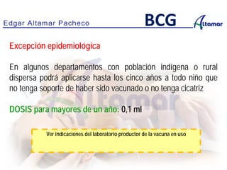 Excepción epidemiológica
En algunos departamentos con población indígena o rural
dispersa podrá aplicarse hasta los cinco años a todo niño que
no tenga soporte de haber sido vacunado o no tenga cicatriz
DOSIS para mayores de un año: 0,1 ml
BCG
Ver indicaciones del laboratorio productor de la vacuna en uso
 