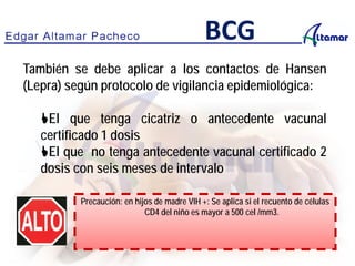 También se debe aplicar a los contactos de Hansen
(Lepra) según protocolo de vigilancia epidemiológica:
El que tenga cicatriz o antecedente vacunal
certificado 1 dosis
El que no tenga antecedente vacunal certificado 2
dosis con seis meses de intervalo
BCG
Precaución: en hijos de madre VIH +: Se aplica si el recuento de células
CD4 del niño es mayor a 500 cel /mm3.
 