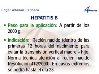 Peso para la aplicación: A partir de los
2000 g.
 Indicación: Recién nacido (dentro de las
primeras 12 horas del nacimiento para
evitar la transmisión vertical madre – hijo.
Norma técnica atención al recién nacido
Resolución 412/2000. En casos extremos
se podrá hasta el día 28.
HEPATITIS B
 
