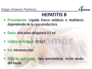 HEPATITIS B
 Presentación: Liquida frasco unidosis o multidosis
dependiendo de la casa productora.
 Dosis: Adicional obligatoria 0,5 ml.
 Calibre de la aguja: 23 Gx1
 Vía: Intramuscular
 Sitio de aplicación: cara anterolateral, tercio medio
del muslo.
 