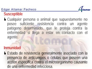 Susceptible
 Cualquier persona o animal que supuestamente no
posee suficiente resistencia contra un agente
patógeno determinado, que le proteja contra la
enfermedad si llega a estar en contacto con el
agente.
Inmunidad
 Estado de resistencia generalmente asociado con la
presencia de anticuerpos o células que poseen una
acción específica contra el microorganismo causante
de una enfermedad infecciosa.
 