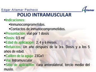Indicaciones:
Inmunocomprometidos.
Contactos de inmunocomprometidos.
Presentación: vial por 1 dosis
Dosis: 0,5 ml
Edad de aplicación: 2, 4 y 6 meses.
Refuerzos: Un año después de la 3ra. Dosis y a los 5
años de edad.
Calibre de la aguja: 23Gx1
Vía: Intramuscular
Sitio de aplicación: cara anterolateral, tercio medio del
muslo.
POLIO INTRAMUSCULAR
 
