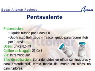 Presentación:
•Liquida frasco por 1 dosis ó
•Duo frasco liofilizado + frasco liquido para reconstituir
por 1 dosis
Dosis: única 0,5 ml
Calibre de la aguja: 23 Gx1
Vía: Intramuscular
Sitio de aplicación: Zona deltoidea en niños caminadores y
cara anterolateral, tercio medio del muslo en niños no
caminadores.
Pentavalente
 