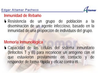 Inmunidad de Rebaño
 Resistencia de un grupo de población a la
diseminación de un agente infeccioso, basado en la
inmunidad de una proporción de individuos del grupo.
Memoria Inmunológica
 Capacidad de las células del sistema inmunitario
(linfocitos T y B) para reconocer un antígeno con el
que estuvieron previamente en contacto y de
responder de forma rápida y eficaz contra él.
 