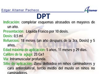 Indicación: completar esquemas atrasados en mayores de
un año.
Presentación: Líquida Frasco por 10 dosis.
Dosis: 0,5 ml.
Refuerzos: 18 meses (un año después de la 3ra. Dosis) y 5
años.
Edad máxima de aplicación: 5 años, 11 meses y 29 días.
Calibre de la aguja: 23 Gx1
Vía: Intramuscular profunda.
Sitio de aplicación: Zona deltoidea en niños caminadores y
cara anterolateral, tercio medio del muslo en niños no
DPT
 