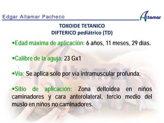 Edad máxima de aplicación: 6 años, 11 meses, 29 días.
Calibre de la aguja: 23 Gx1
Vía: Se aplica sólo por vía intramuscular profunda.
Sitio de aplicación: Zona deltoidea en niños
caminadores y cara anterolateral, tercio medio del
muslo en niños no caminadores.
TOXOIDE TETANICO
DIFTERICO pediátrico (TD)
 