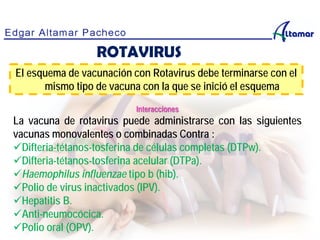 Interacciones
La vacuna de rotavirus puede administrarse con las siguientes
vacunas monovalentes o combinadas Contra :
Difteria-tétanos-tosferina de células completas (DTPw).
Difteria-tétanos-tosferina acelular (DTPa).
Haemophilus influenzae tipo b (hib).
Polio de virus inactivados (IPV).
Hepatitis B.
Anti-neumocócica.
Polio oral (OPV).
El esquema de vacunación con Rotavirus debe terminarse con el
mismo tipo de vacuna con la que se inició el esquema
ROTAVIRUS
 