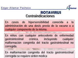 Contraindicaciones
En casos de hipersensibilidad conocida a la
administración de una dosis previa de la vacuna o a
cualquier componente de la misma.
En niños con cualquier antecedente de enfermedad
gastrointestinal crónica, incluyendo cualquier
malformación congénita del tracto gastrointestinal no
corregida.
En malformación congénita del tracto gastrointestinal
corregida se requiere orden médica
ROTAVIRUS
 