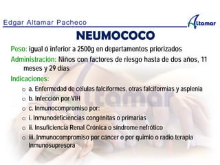 NEUMOCOCO
Peso: igual ó inferior a 2500g en departamentos priorizados
Administración: Niños con factores de riesgo hasta de dos años, 11
meses y 29 días
Indicaciones:
o a. Enfermedad de células falciformes, otras falciformias y asplenia
o b. Infección por VIH
o c. Inmunocompromiso por:
o i. Inmunodeficiencias congénitas o primarias
o ii. Insuficiencia Renal Crónica o síndrome nefrótico
o iii. Inmunocompromiso por cáncer o por quimio o radio terapia
Inmunosupresora
 