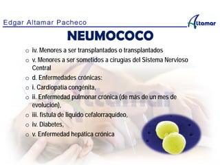 o iv. Menores a ser transplantados o transplantados
o v. Menores a ser sometidos a cirugías del Sistema Nervioso
Central
o d. Enfermedades crónicas:
o i. Cardiopatía congénita,
o ii. Enfermedad pulmonar crónica (de más de un mes de
evolución),
o iii. fístula de liquido cefalorraquídeo,
o iv. Diabetes,
o v. Enfermedad hepática crónica
NEUMOCOCO
 