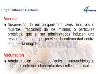 Vacuna
 Suspensión de microorganismos vivos, inactivos o
muertos, fracciones de los mismos o partículas
proteicas, que al ser administrados inducen una
respuesta inmune que previene la enfermedad contra
la que está dirigida.
Vacunación
 Administración de cualquier inmunobiológico
independiente que el receptor desarrolle inmunidad.
 