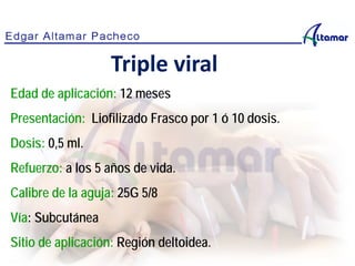 Edad de aplicación: 12 meses
Presentación: Liofilizado Frasco por 1 ó 10 dosis.
Dosis: 0,5 ml.
Refuerzo: a los 5 años de vida.
Calibre de la aguja: 25G 5/8
Vía: Subcutánea
Sitio de aplicación: Región deltoidea.
Triple viral
 