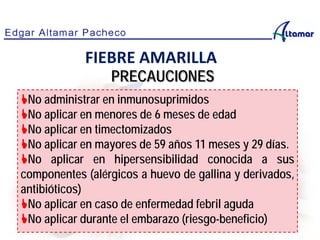 No administrar en inmunosuprimidos
No aplicar en menores de 6 meses de edad
No aplicar en timectomizados
No aplicar en mayores de 59 años 11 meses y 29 días.
No aplicar en hipersensibilidad conocida a sus
componentes (alérgicos a huevo de gallina y derivados,
antibióticos)
No aplicar en caso de enfermedad febril aguda
No aplicar durante el embarazo (riesgo-beneficio)
FIEBRE AMARILLA
PRECAUCIONES
 