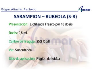 Presentación: Liofilizada Frasco por 10 dosis.
Dosis: 0,5 ml.
Calibre de la aguja: 25G X 5/8
Vía: Subcutánea
Sitio de aplicación: Región deltoidea
SARAMPION – RUBEOLA (S-R)
 