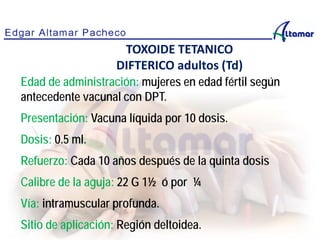 Edad de administración: mujeres en edad fértil según
antecedente vacunal con DPT.
Presentación: Vacuna líquida por 10 dosis.
Dosis: 0.5 ml.
Refuerzo: Cada 10 años después de la quinta dosis
Calibre de la aguja: 22 G 1½ ó por ¼
Vía: intramuscular profunda.
Sitio de aplicación: Región deltoidea.
TOXOIDE TETANICO
DIFTERICO adultos (Td)
 