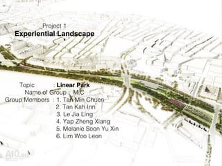 Project 1 !
Experiential Landscape
!
!
!
!
!
!
Topic : Linear Park
Name of Group : M.C!
Group Members : 1. Tan Min Chuen!
2. Tan Kah Inn!
3. Le Jia Ling!
4. Yap Zheng Xiang!
5. Melanie Soon Yu Xin!
6. Lim Woo Leon!
 