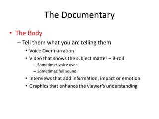 The Documentary
• The Body
– Tell them what you are telling them
• Voice Over narration
• Video that shows the subject matter – B-roll
– Sometimes voice over
– Sometimes full sound
• Interviews that add information, impact or emotion
• Graphics that enhance the viewer’s understanding
 