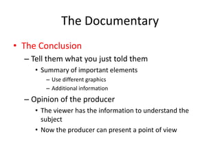 The Documentary
• The Conclusion
– Tell them what you just told them
• Summary of important elements
– Use different graphics
– Additional information
– Opinion of the producer
• The viewer has the information to understand the
subject
• Now the producer can present a point of view
 